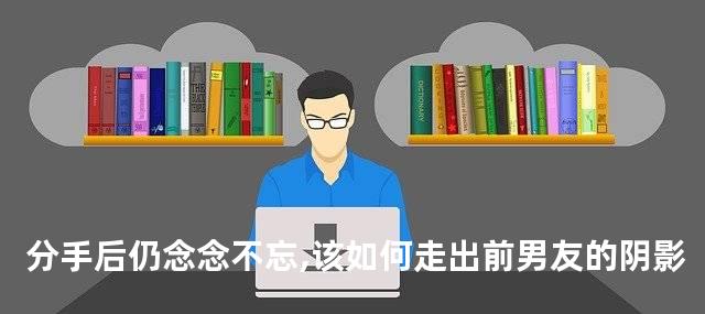 分手后仍念念不忘,该如何走出前男友的阴影