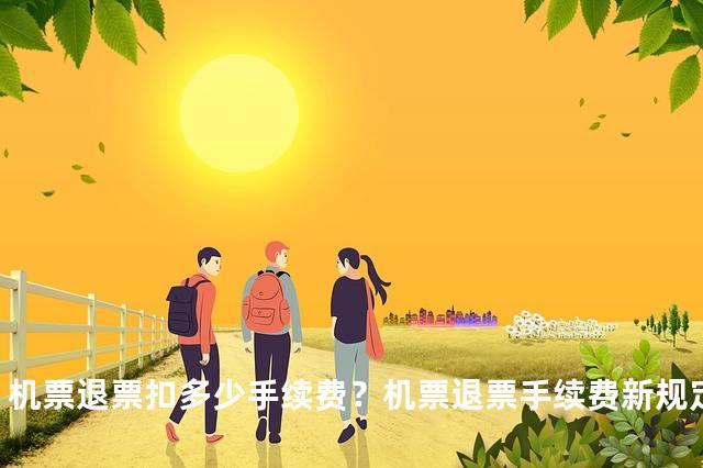 机票退票扣多少手续费？机票退票手续费新规定2023