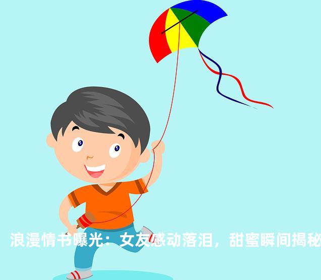 浪漫情书曝光：女友感动落泪，甜蜜瞬间揭秘