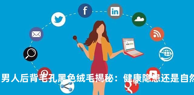 男人后背毛孔黑色绒毛揭秘：健康隐患还是自然现象