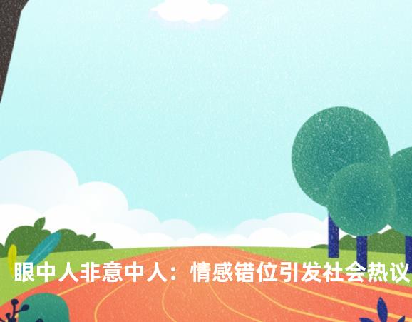 眼中人非意中人：情感错位引发社会热议