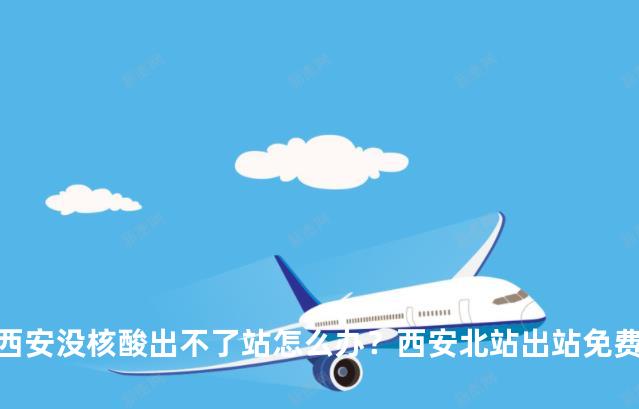 西安没核酸出不了站怎么办？西安北站出站免费核酸检测